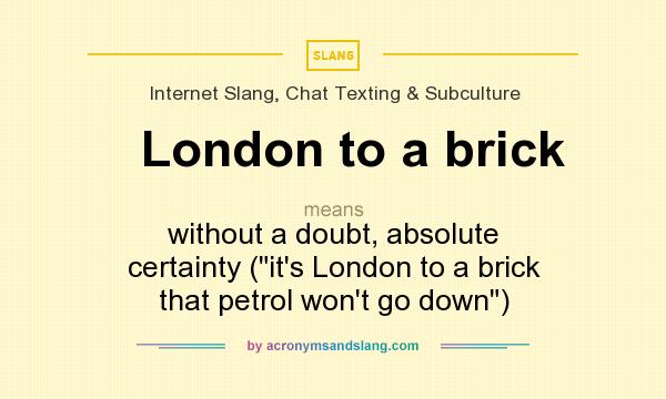 What does London to a brick mean? It stands for without a doubt, absolute certainty (it`s London to a brick that petrol won`t go down)