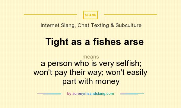 What does Tight as a fishes arse mean? It stands for a person who is very selfish; won`t pay their way; won`t easily part with money