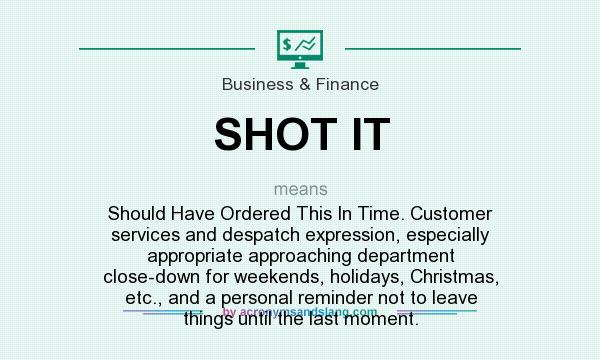 What does SHOT IT mean? It stands for Should Have Ordered This In Time. Customer services and despatch expression, especially appropriate approaching department close-down for weekends, holidays, Christmas, etc., and a personal reminder not to leave things until the last moment.