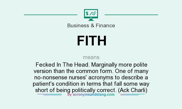What does FITH mean? It stands for Fecked In The Head. Marginally more polite version than the common form. One of many no-nonsense nurses` acronyms to describe a patient`s condition in terms that fall some way short of being politically correct. (Ack Charli)