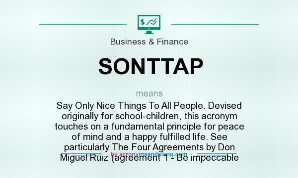 What does SONTTAP mean? It stands for Say Only Nice Things To All People. Devised originally for school-children, this acronym touches on a fundamental principle for peace of mind and a happy fulfilled life. See particularly The Four Agreements by Don Miguel Ruiz (agreement 1 - Be impeccable