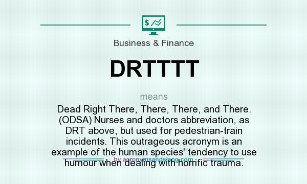 What does DRTTTT mean? It stands for Dead Right There, There, There, and There. (ODSA) Nurses and doctors abbreviation, as DRT above, but used for pedestrian-train incidents. This outrageous acronym is an example of the human species` tendency to use humour when dealing with horrific trauma.
