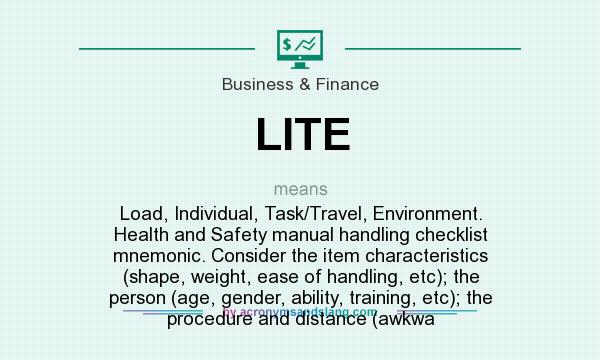 What does LITE mean? It stands for Load, Individual, Task/Travel, Environment. Health and Safety manual handling checklist mnemonic. Consider the item characteristics (shape, weight, ease of handling, etc); the person (age, gender, ability, training, etc); the procedure and distance (awkwa