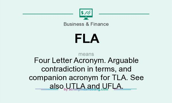 What does FLA mean? It stands for Four Letter Acronym. Arguable contradiction in terms, and companion acronym for TLA. See also UTLA and UFLA.