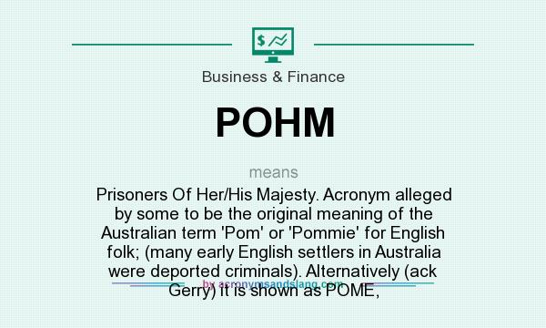What does POHM mean? It stands for Prisoners Of Her/His Majesty. Acronym alleged by some to be the original meaning of the Australian term `Pom` or `Pommie` for English folk; (many early English settlers in Australia were deported criminals). Alternatively (ack Gerry) it is shown as POME,
