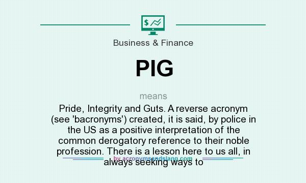 What does PIG mean? It stands for Pride, Integrity and Guts. A reverse acronym (see `bacronyms`) created, it is said, by police in the US as a positive interpretation of the common derogatory reference to their noble profession. There is a lesson here to us all, in always seeking ways to