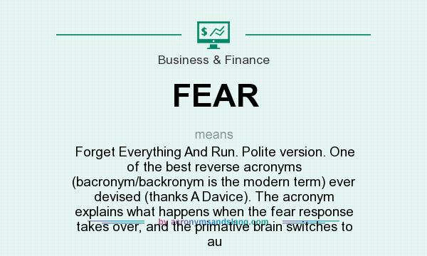 What does FEAR  mean? It stands for Forget Everything And Run. Polite version. One of the best reverse acronyms (bacronym/backronym is the modern term) ever devised (thanks A Davice). The acronym explains what happens when the fear response takes over, and the primative brain switches to au