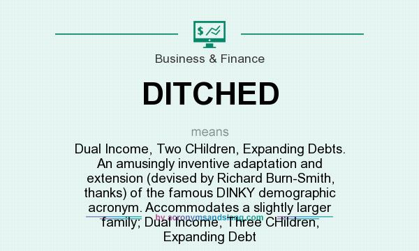 What does DITCHED mean? It stands for Dual Income, Two CHildren, Expanding Debts. An amusingly inventive adaptation and extension (devised by Richard Burn-Smith, thanks) of the famous DINKY demographic acronym. Accommodates a slightly larger family; Dual Income, Three CHildren, Expanding Debt