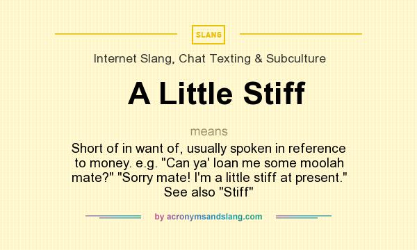 What does A Little Stiff mean? It stands for Short of in want of, usually spoken in reference to money. e.g. Can ya` loan me some moolah mate? Sorry mate! I`m a little stiff at present. See also Stiff