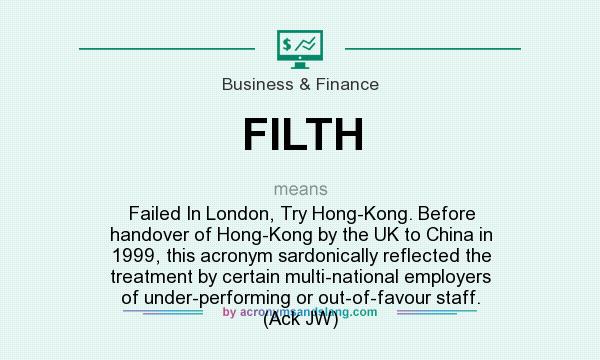 What does FILTH mean? It stands for Failed In London, Try Hong-Kong. Before handover of Hong-Kong by the UK to China in 1999, this acronym sardonically reflected the treatment by certain multi-national employers of under-performing or out-of-favour staff. (Ack JW)