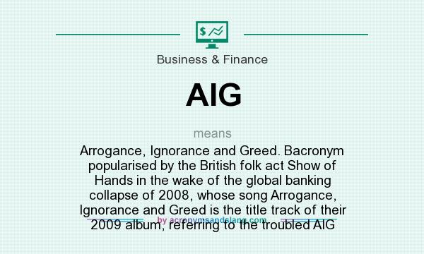 What does AIG mean? It stands for Arrogance, Ignorance and Greed. Bacronym popularised by the British folk act Show of Hands in the wake of the global banking collapse of 2008, whose song Arrogance, Ignorance and Greed is the title track of their 2009 album, referring to the troubled AIG