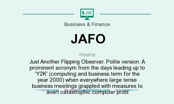 What does JAFO mean? It stands for Just Another Flipping Observer. Polite version. A prominent acronym from the days leading up to `Y2K` (computing and business term for the year 2000) when everywhere large tense business meetings grappled with measures to avert catastrophic computer probl