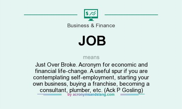 What does JOB mean? It stands for Just Over Broke. Acronym for economic and financial life-change. A useful spur if you are contemplating self-employment, starting your own business, buying a franchise, becoming a consultant, plumber, etc. (Ack P Gosling)