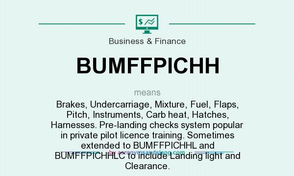 What does BUMFFPICHH mean? It stands for Brakes, Undercarriage, Mixture, Fuel, Flaps, Pitch, Instruments, Carb heat, Hatches, Harnesses. Pre-landing checks system popular in private pilot licence training. Sometimes extended to BUMFFPICHHL and BUMFFPICHHLC to include Landing light and Clearance.