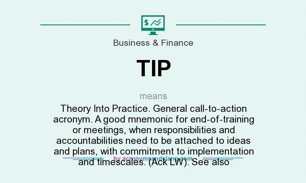 What does TIP mean? It stands for Theory Into Practice. General call-to-action acronym. A good mnemonic for end-of-training or meetings, when responsibilities and accountabilities need to be attached to ideas and plans, with commitment to implementation and timescales. (Ack LW). See also