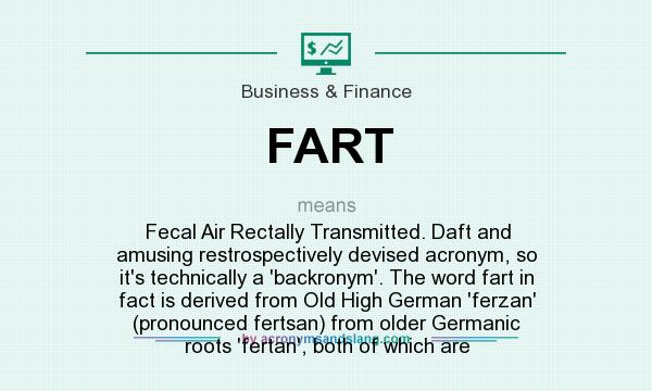 What does FART mean? It stands for Fecal Air Rectally Transmitted. Daft and amusing restrospectively devised acronym, so it`s technically a `backronym`. The word fart in fact is derived from Old High German `ferzan` (pronounced fertsan) from older Germanic roots `fertan`, both of which are