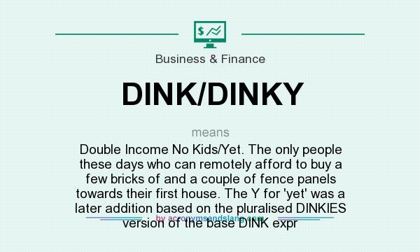 What does DINK/DINKY mean? It stands for Double Income No Kids/Yet. The only people these days who can remotely afford to buy a few bricks of and a couple of fence panels towards their first house. The Y for `yet` was a later addition based on the pluralised DINKIES version of the base DINK expr