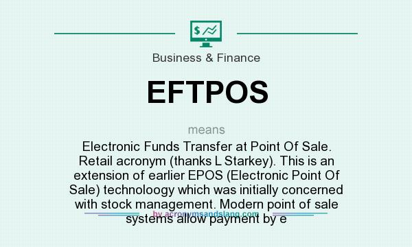 What does EFTPOS mean? It stands for Electronic Funds Transfer at Point Of Sale. Retail acronym (thanks L Starkey). This is an extension of earlier EPOS (Electronic Point Of Sale) technoloogy which was initially concerned with stock management. Modern point of sale systems allow payment by e