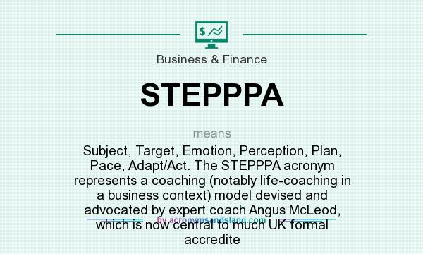 What does STEPPPA mean? It stands for Subject, Target, Emotion, Perception, Plan, Pace, Adapt/Act. The STEPPPA acronym represents a coaching (notably life-coaching in a business context) model devised and advocated by expert coach Angus McLeod, which is now central to much UK formal accredite