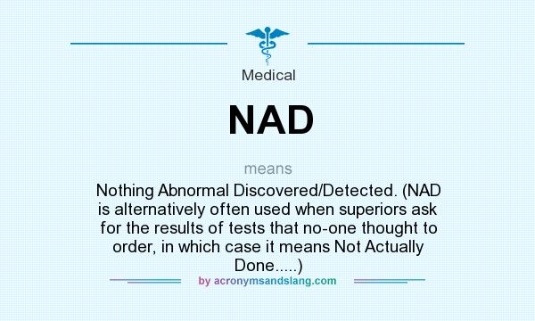 What does NAD mean? It stands for Nothing Abnormal Discovered/Detected. (NAD is alternatively often used when superiors ask for the results of tests that no-one thought to order, in which case it means Not Actually Done.....)