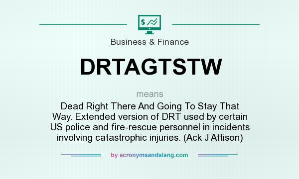 What does DRTAGTSTW mean? It stands for Dead Right There And Going To Stay That Way. Extended version of DRT used by certain US police and fire-rescue personnel in incidents involving catastrophic injuries. (Ack J Attison)