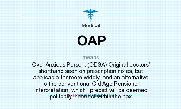 What does OAP mean? It stands for Over Anxious Person. (ODSA) Original doctors` shorthand seen on prescription notes, but applicable far more widely, and an alternative to the conventional Old Age Pensioner interpretation, which I predict will be deemed politcally incorrect within the nex