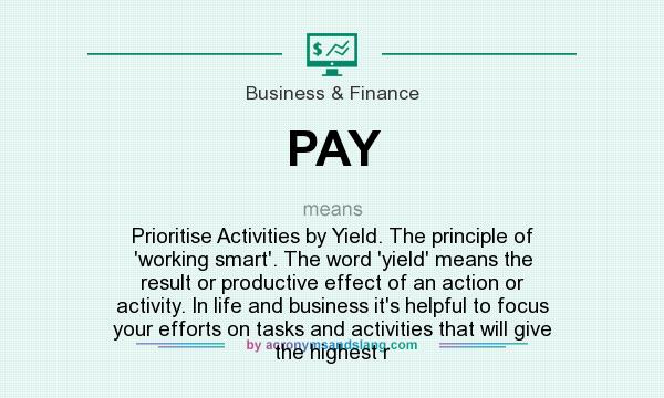 What does PAY mean? It stands for Prioritise Activities by Yield. The principle of `working smart`. The word `yield` means the result or productive effect of an action or activity. In life and business it`s helpful to focus your efforts on tasks and activities that will give the highest r
