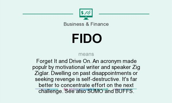 What does FIDO mean? It stands for Forget It and Drive On. An acronym made populr by motivational writer and speaker Zig Ziglar. Dwelling on past disappointments or seeking revenge is self-destructive. It`s far better to concentrate effort on the next challenge. See also SUMO and BUFFS.