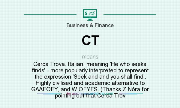 What does CT mean? It stands for Cerca Trova. Italian, meaning `He who seeks, finds` - more popularly interpreted to represent the expression `Seek and and you shall find`. Highly civilised and academic alternative to GAAFOFY, and WIOFYFS. (Thanks Z Nóra for pointing out that Cerca Trov