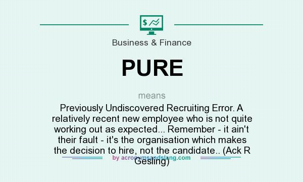 What does PURE mean? It stands for Previously Undiscovered Recruiting Error. A relatively recent new employee who is not quite working out as expected... Remember - it ain`t their fault - it`s the organisation which makes the decision to hire, not the candidate.. (Ack R Gesling)
