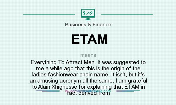 What does ETAM mean? It stands for Everything To Attract Men. It was suggested to me a while ago that this is the origin of the ladies fashionwear chain name. It isn`t, but it`s an amusing acronym all the same. I am grateful to Alain Xhignesse for explaining that ETAM in fact derived from