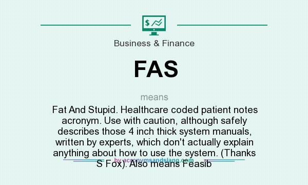 What does FAS mean? It stands for Fat And Stupid. Healthcare coded patient notes acronym. Use with caution, although safely describes those 4 inch thick system manuals, written by experts, which don`t actually explain anything about how to use the system. (Thanks S Fox). Also means Feasib