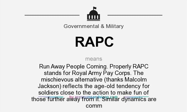 What does RAPC mean? It stands for Run Away People Coming. Properly RAPC stands for Royal Army Pay Corps. The mischievous alternative (thanks Malcolm Jackson) reflects the age-old tendency for soldiers close to the action to make fun of those further away from it. Similar dynamics are comm