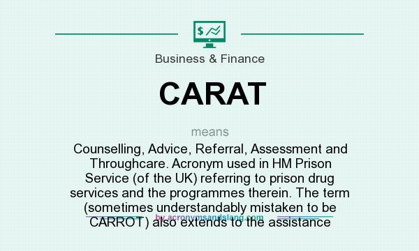 What does CARAT mean? It stands for Counselling, Advice, Referral, Assessment and Throughcare. Acronym used in HM Prison Service (of the UK) referring to prison drug services and the programmes therein. The term (sometimes understandably mistaken to be CARROT) also extends to the assistance