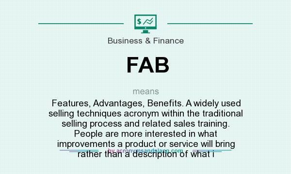What does FAB mean? It stands for Features, Advantages, Benefits. A widely used selling techniques acronym within the traditional selling process and related sales training. People are more interested in what improvements a product or service will bring rather than a description of what i
