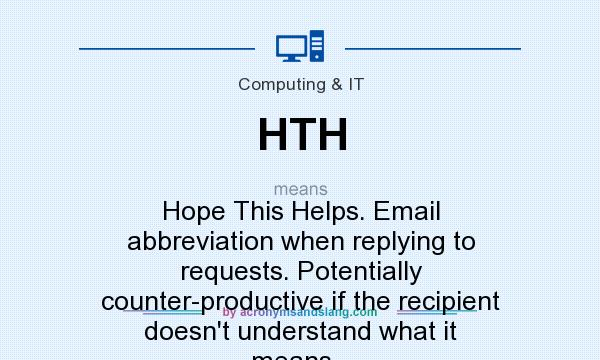 What does HTH mean? It stands for Hope This Helps. Email abbreviation when replying to requests. Potentially counter-productive if the recipient doesn`t understand what it means...