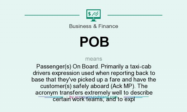 What does POB mean? It stands for Passenger(s) On Board. Primarily a taxi-cab drivers expression used when reporting back to base that they`ve picked up a fare and have the customer(s) safely aboard (Ack MP). The acronym transfers extremely well to describe certain work teams, and to expl