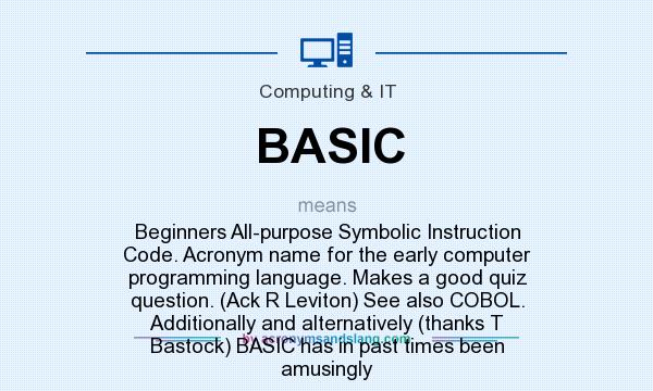 What does BASIC mean? It stands for Beginners All-purpose Symbolic Instruction Code. Acronym name for the early computer programming language. Makes a good quiz question. (Ack R Leviton) See also COBOL. Additionally and alternatively (thanks T Bastock) BASIC has in past times been amusingly