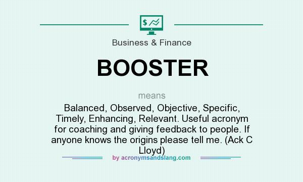 What does BOOSTER mean? It stands for Balanced, Observed, Objective, Specific, Timely, Enhancing, Relevant. Useful acronym for coaching and giving feedback to people. If anyone knows the origins please tell me. (Ack C Lloyd)