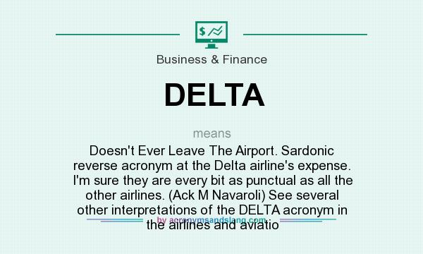 What does DELTA mean? It stands for Doesn`t Ever Leave The Airport. Sardonic reverse acronym at the Delta airline`s expense. I`m sure they are every bit as punctual as all the other airlines. (Ack M Navaroli) See several other interpretations of the DELTA acronym in the airlines and aviatio