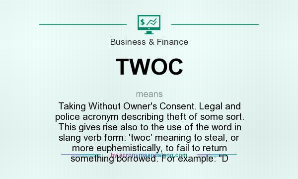 What does TWOC mean? It stands for Taking Without Owner`s Consent. Legal and police acronym describing theft of some sort. This gives rise also to the use of the word in slang verb form: `twoc` meaning to steal, or more euphemistically, to fail to return something borrowed. For example: D