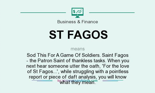 What does ST FAGOS mean? It stands for Sod This For A Game Of Soldiers. Saint Fagos - the Patron Saint of thankless tasks. When you next hear someone utter the oath, `For the love of St Fagos...`, while struggling with a pointless report or piece of daft analysis, you will know what they mean.