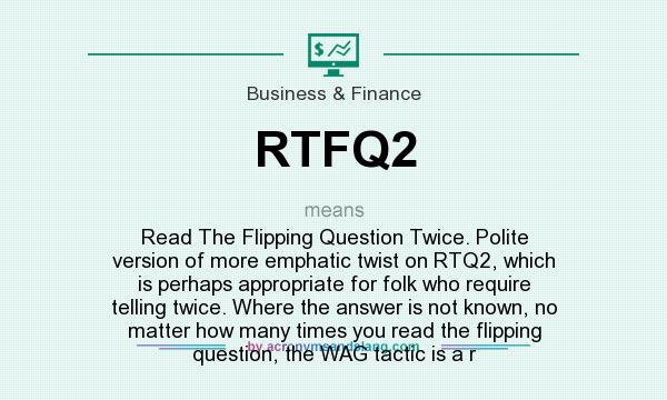 What does RTFQ2 mean? It stands for Read The Flipping Question Twice. Polite version of more emphatic twist on RTQ2, which is perhaps appropriate for folk who require telling twice. Where the answer is not known, no matter how many times you read the flipping question, the WAG tactic is a r