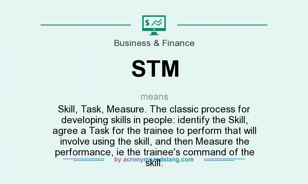 What does STM mean? It stands for Skill, Task, Measure. The classic process for developing skills in people: identify the Skill, agree a Task for the trainee to perform that will involve using the skill, and then Measure the performance, ie the trainee`s command of the skill.