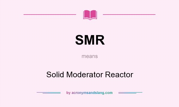 What does SMR mean? It stands for Solid Moderator Reactor