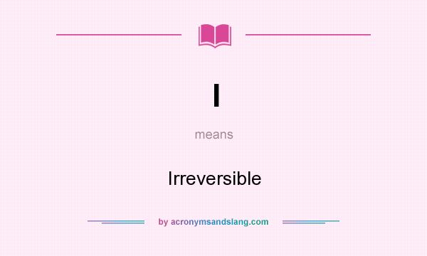 What does I mean? It stands for Irreversible