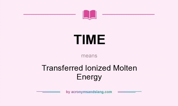 What does TIME mean? It stands for Transferred Ionized Molten Energy
