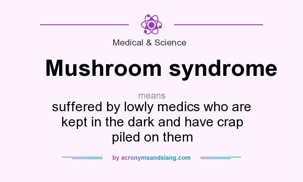 What does Mushroom syndrome mean? It stands for suffered by lowly medics who are kept in the dark and have crap piled on them