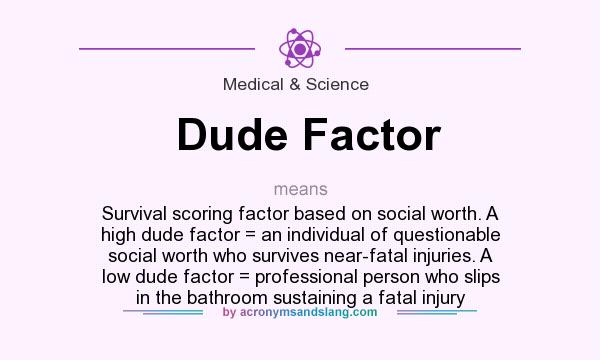 What does Dude Factor mean? It stands for Survival scoring factor based on social worth. A high dude factor = an individual of questionable social worth who survives near-fatal injuries. A low dude factor = professional person who slips in the bathroom sustaining a fatal injury