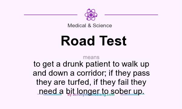 What does Road Test mean? It stands for to get a drunk patient to walk up and down a corridor; if they pass they are turfed, if they fail they need a bit longer to sober up.